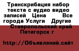 Транскрибация/набор текста с аудио,видео записей › Цена ­ 15 - Все города Услуги » Другие   . Ставропольский край,Пятигорск г.